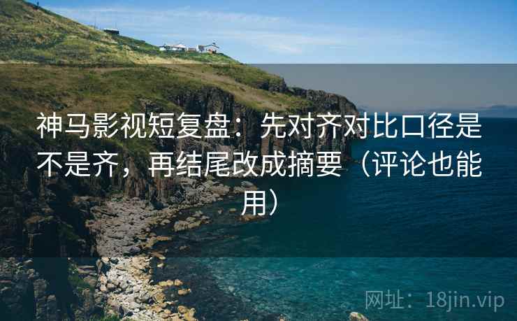 神马影视短复盘：先对齐对比口径是不是齐，再结尾改成摘要（评论也能用）