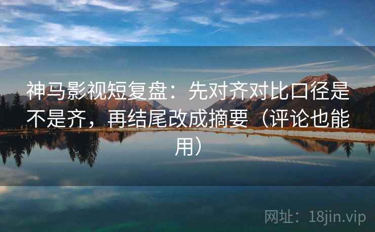 神马影视短复盘：先对齐对比口径是不是齐，再结尾改成摘要（评论也能用）