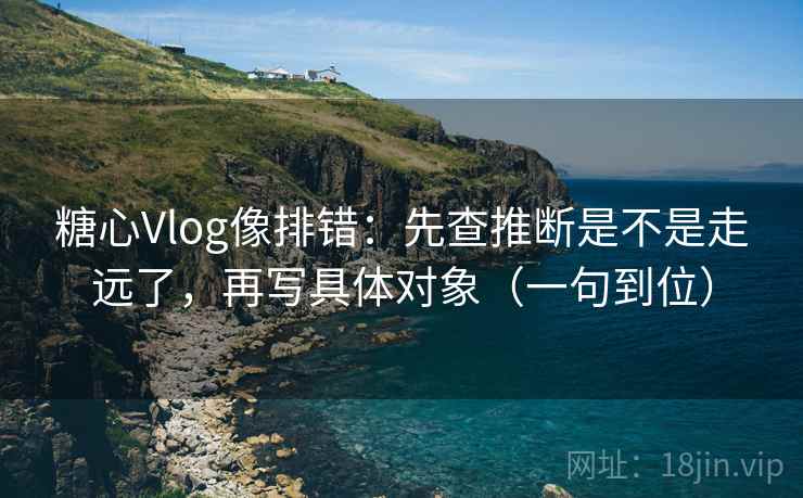 糖心Vlog像排错：先查推断是不是走远了，再写具体对象（一句到位）