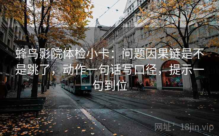 蜂鸟影院体检小卡：问题因果链是不是跳了，动作一句话写口径，提示一句到位