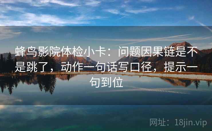 蜂鸟影院体检小卡：问题因果链是不是跳了，动作一句话写口径，提示一句到位