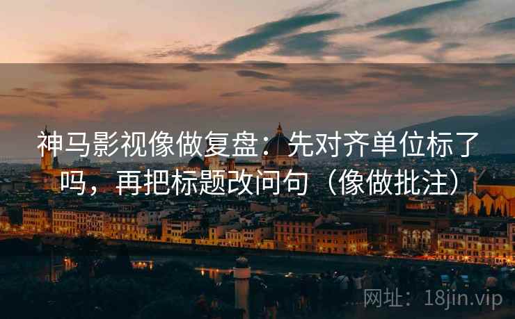 神马影视像做复盘：先对齐单位标了吗，再把标题改问句（像做批注）