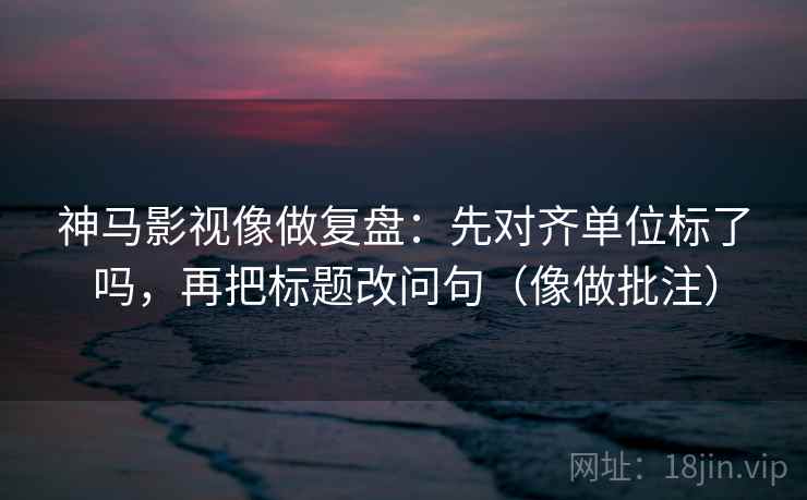 神马影视像做复盘:先对齐单位标了吗,再把标题改问句(像做批注) 神马影视像做复盘:先对齐单位标了吗,再把标题改问句(像做批注)