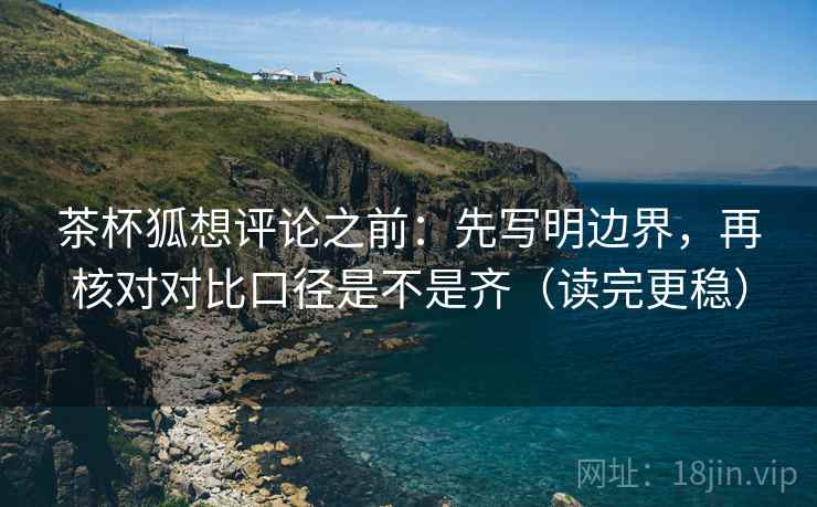 茶杯狐想评论之前：先写明边界，再核对对比口径是不是齐（读完更稳）
