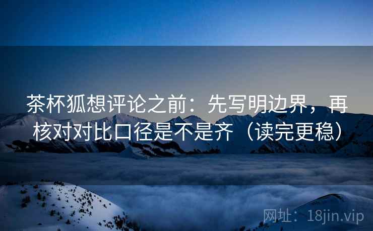 茶杯狐想评论之前：先写明边界，再核对对比口径是不是齐（读完更稳）