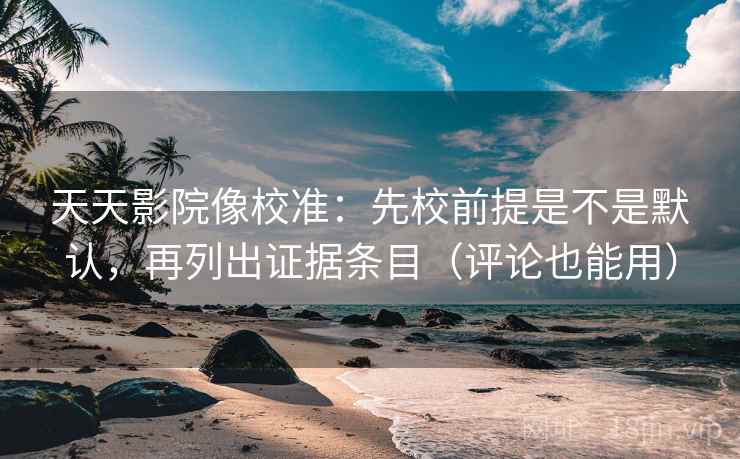 天天影院像校准：先校前提是不是默认，再列出证据条目（评论也能用）