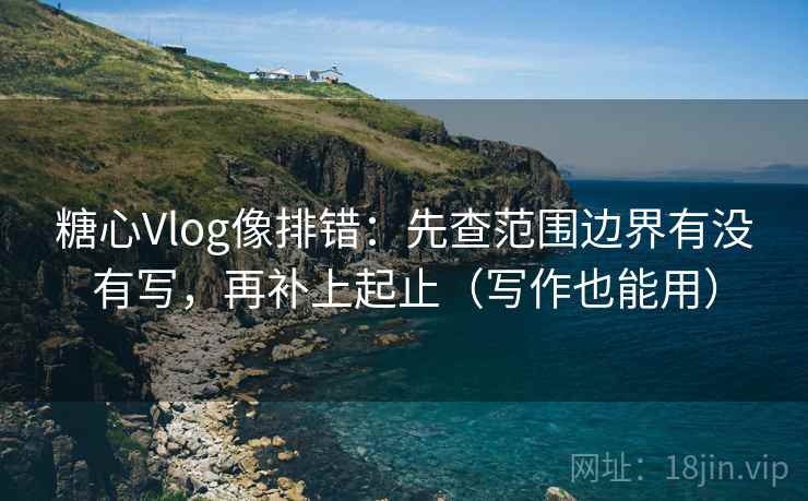 糖心Vlog像排错：先查范围边界有没有写，再补上起止（写作也能用）
