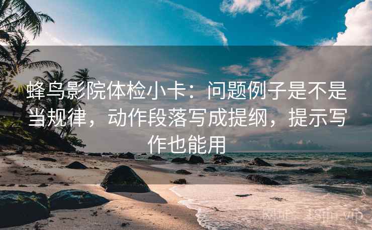 蜂鸟影院体检小卡：问题例子是不是当规律，动作段落写成提纲，提示写作也能用