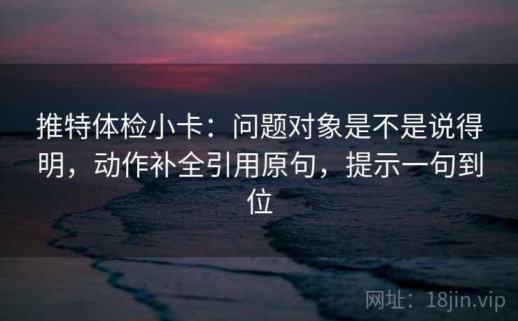 推特体检小卡:问题对象是不是说得明,动作补全引用原句,提示一句到位
