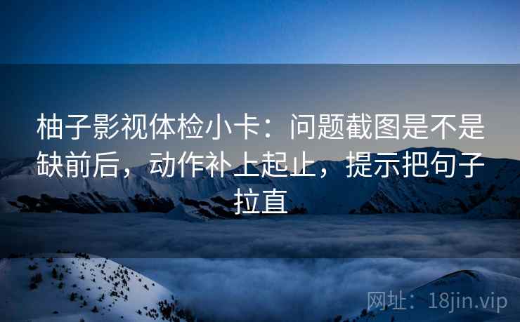 柚子影视体检小卡：问题截图是不是缺前后，动作补上起止，提示把句子拉直