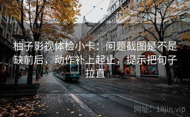 柚子影视体检小卡：问题截图是不是缺前后，动作补上起止，提示把句子拉直