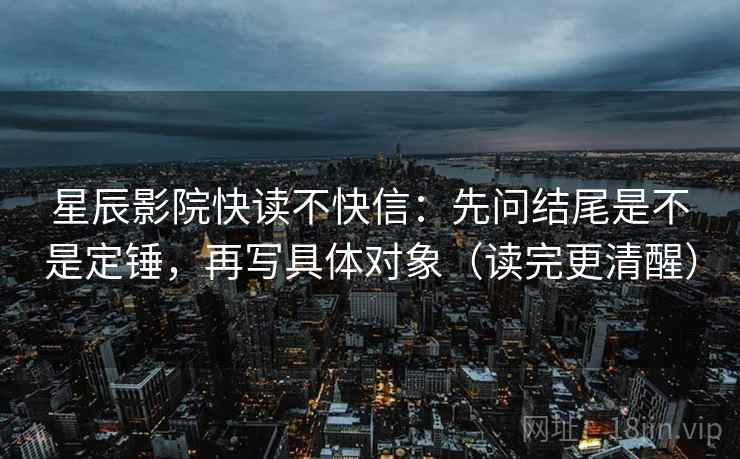 星辰影院快读不快信：先问结尾是不是定锤，再写具体对象（读完更清醒）