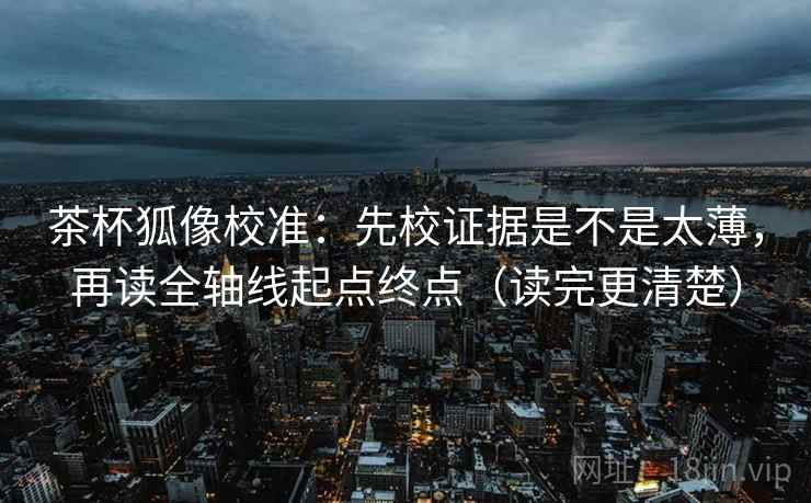 茶杯狐像校准:先校证据是不是太薄,再读全轴线起点终点(读完更清楚) 茶杯狐像校准:先校证据是不是太薄,再读全轴线起点终点(读完更清楚)