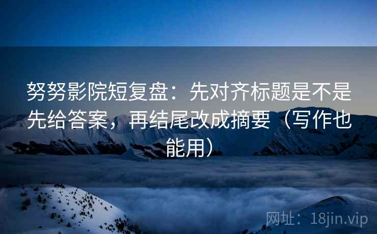 努努影院短复盘:先对齐标题是不是先给答案,再结尾改成摘要(写作也能用)