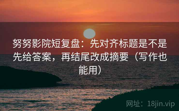 努努影院短复盘：先对齐标题是不是先给答案，再结尾改成摘要（写作也能用）