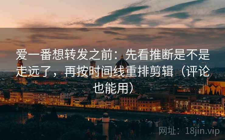 爱一番想转发之前：先看推断是不是走远了，再按时间线重排剪辑（评论也能用）