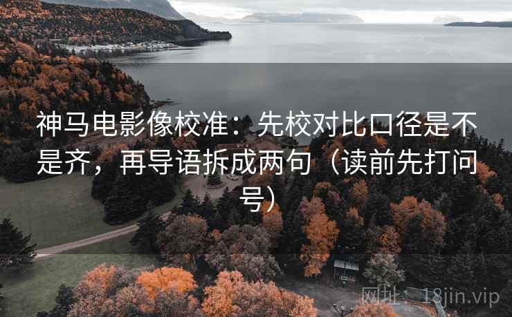神马电影像校准：先校对比口径是不是齐，再导语拆成两句（读前先打问号）