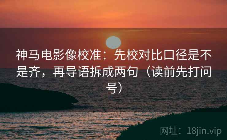 神马电影像校准:先校对比口径是不是齐,再导语拆成两句(读前先打问号) 神马电影像校准:先校对比口径是不是齐,再导语拆成两句(读前先打问号)