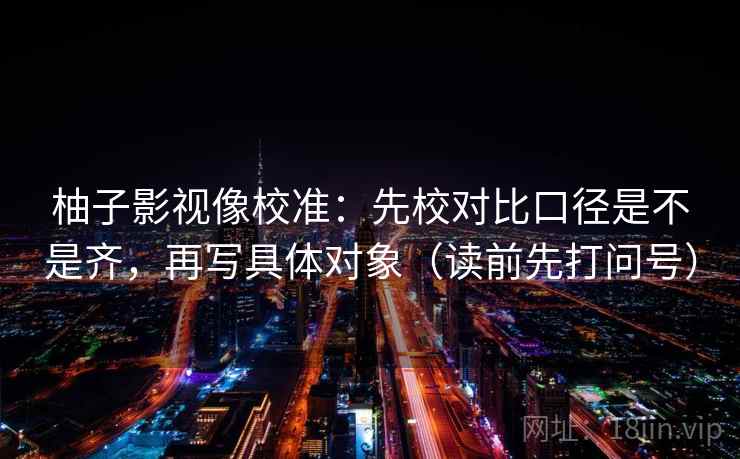柚子影视像校准:先校对比口径是不是齐,再写具体对象(读前先打问号) 柚子影视像校准:先校对比口径是不是齐,再写具体对象(读前先打问号)