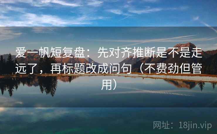 爱一帆短复盘:先对齐推断是不是走远了,再标题改成问句(不费劲但管用) 爱一帆短复盘:先对齐推断是不是走远了,再标题改成问句(不费劲但管用)