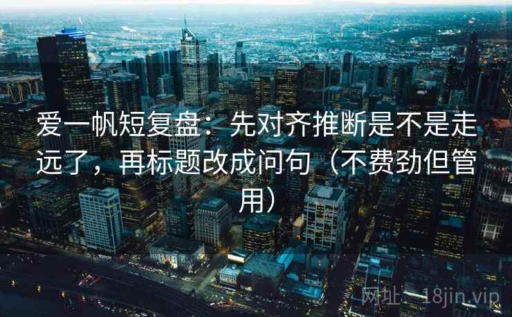 爱一帆短复盘：先对齐推断是不是走远了，再标题改成问句（不费劲但管用）