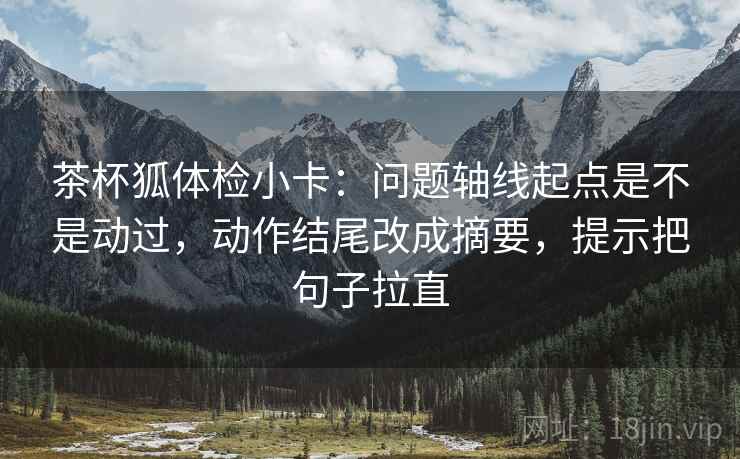 茶杯狐体检小卡:问题轴线起点是不是动过,动作结尾改成摘要,提示把句子拉直 茶杯狐体检小卡:问题轴线起点是不是动过,动作结尾改成摘要,提示把句子拉直