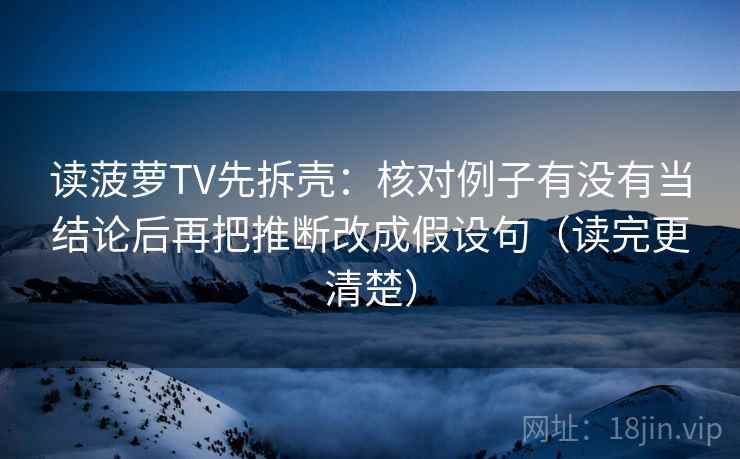 读菠萝TV先拆壳：核对例子有没有当结论后再把推断改成假设句（读完更清楚）