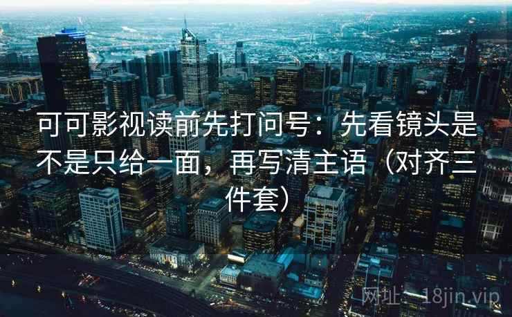 可可影视读前先打问号：先看镜头是不是只给一面，再写清主语（对齐三件套）